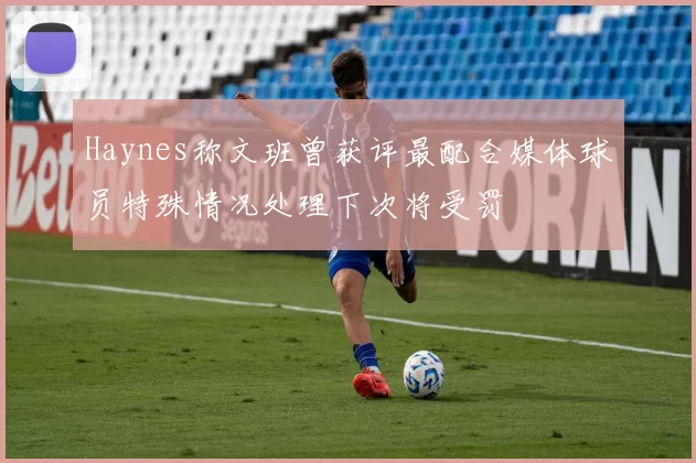 Haynes称文班曾获评最配合媒体球员特殊情况处理下次将受罚