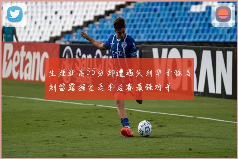 生涯新高55分却遭遇失利华子称马刺雷霆掘金是季后赛最强对手