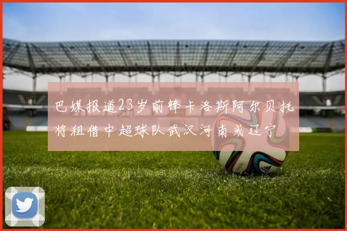巴媒报道23岁前锋卡洛斯阿尔贝托将租借中超球队武汉河南或辽宁