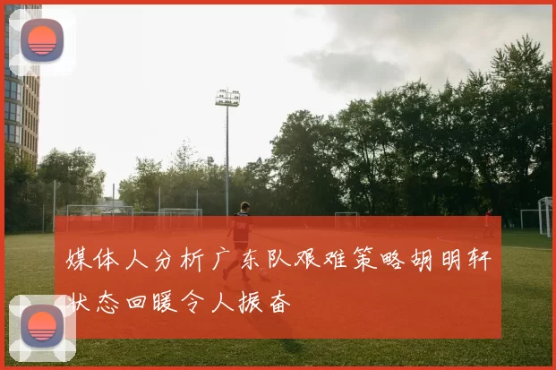 媒体人分析广东队艰难策略胡明轩状态回暖令人振奋