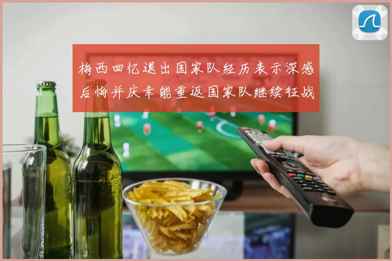 梅西回忆退出国家队经历表示深感后悔并庆幸能重返国家队继续征战
