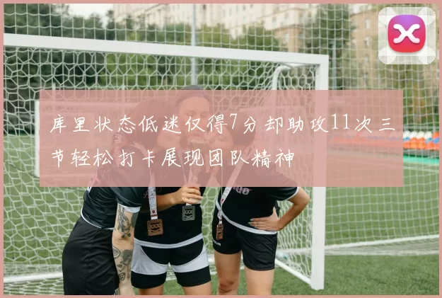 库里状态低迷仅得7分却助攻11次三节轻松打卡展现团队精神
