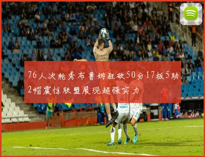 76人次轮秀布鲁姆狂砍50分17板5助2帽震惊联盟展现超强实力